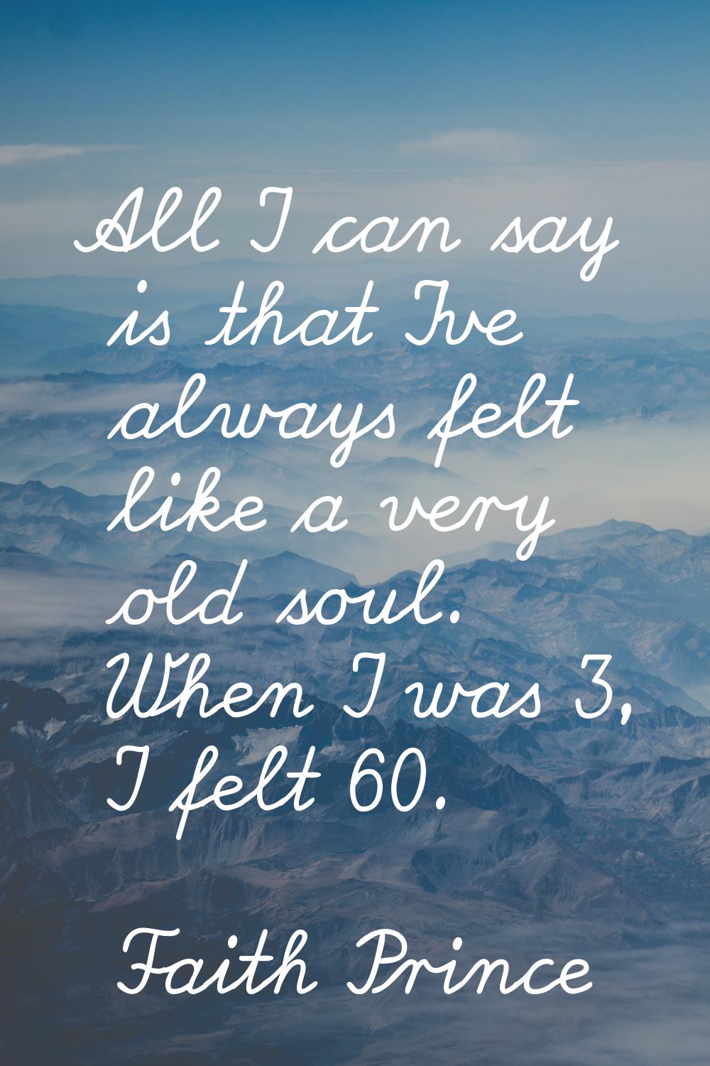 All I can say is that I've always felt like a very old soul. When I was 3, I felt 60.