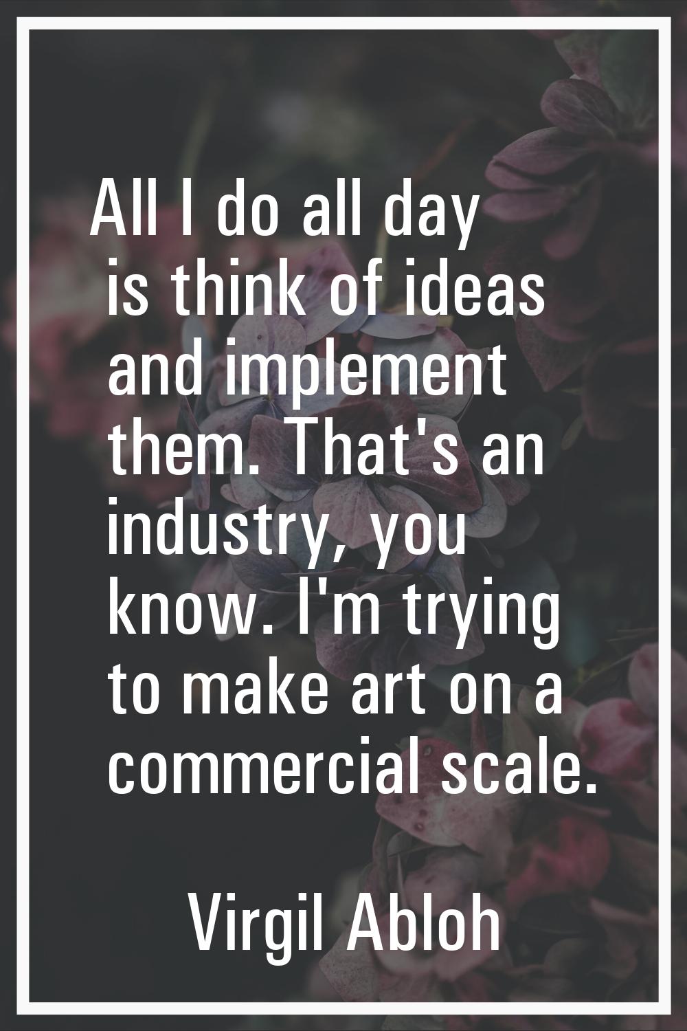 All I do all day is think of ideas and implement them. That's an industry, you know. I'm trying to 