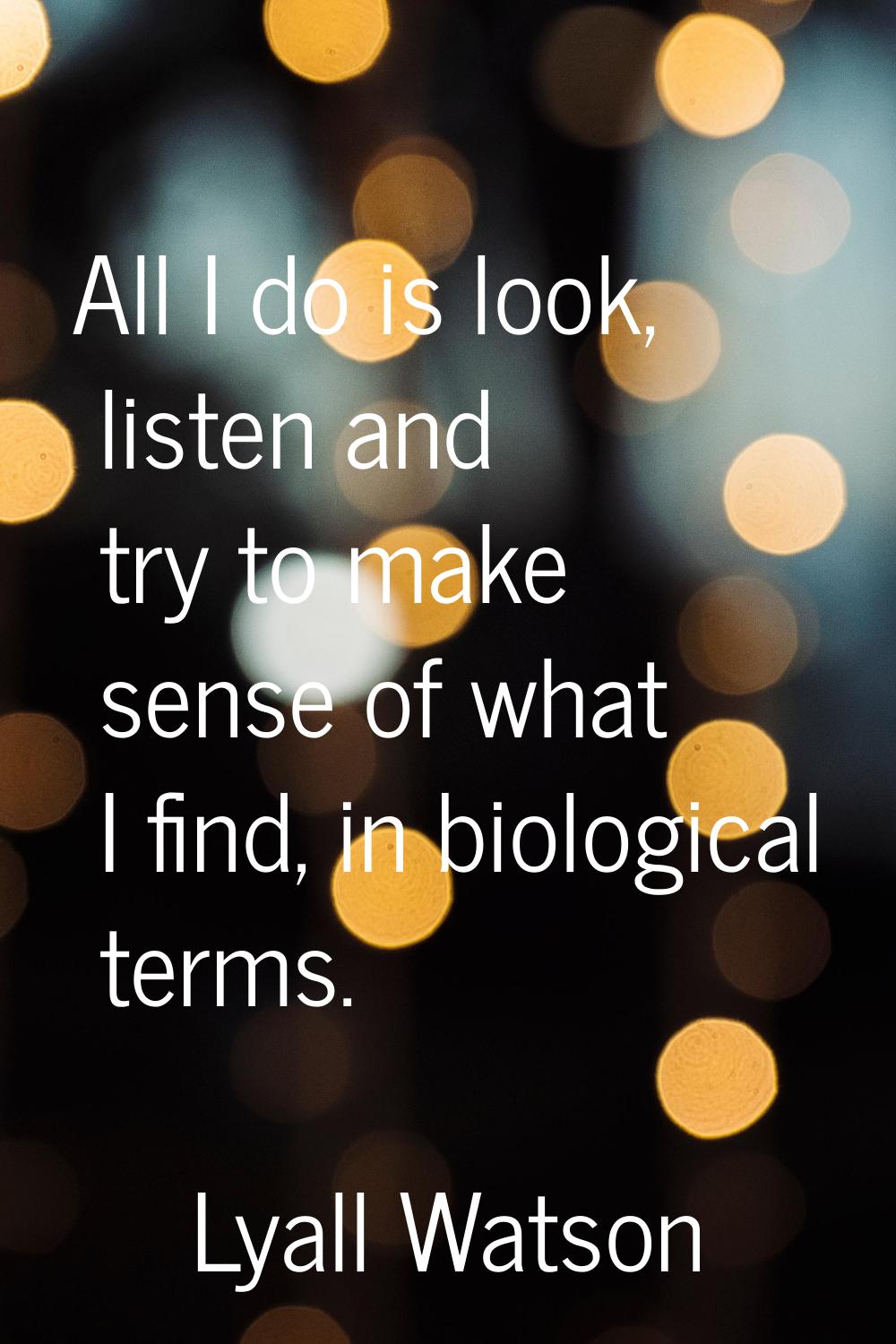 All I do is look, listen and try to make sense of what I find, in biological terms.