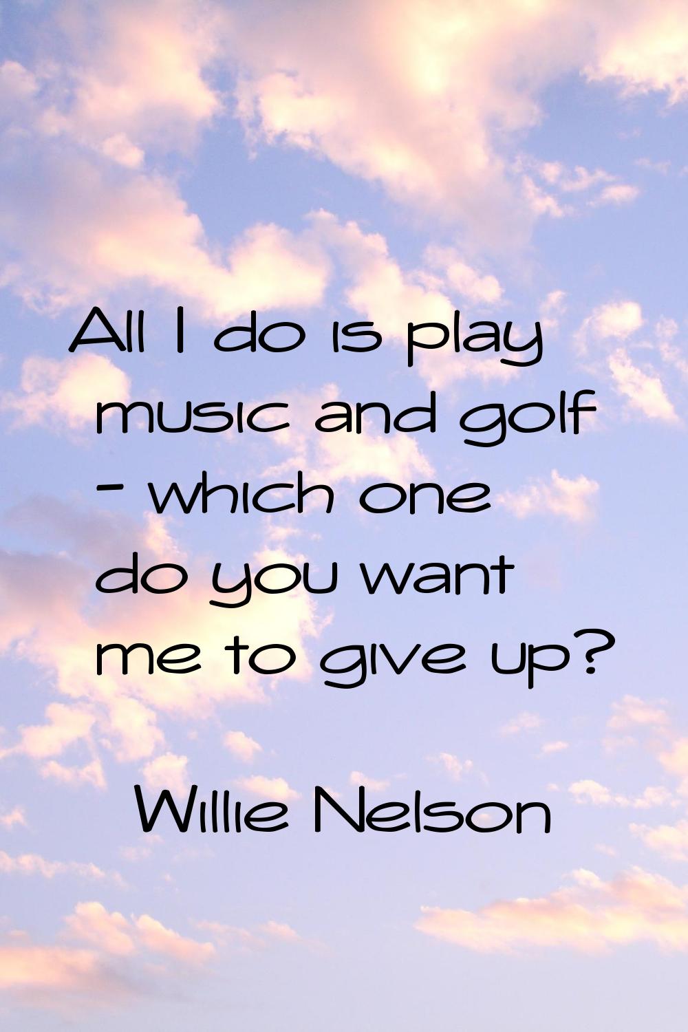 All I do is play music and golf - which one do you want me to give up?