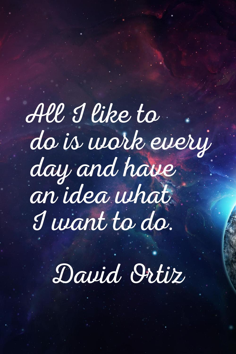 All I like to do is work every day and have an idea what I want to do.