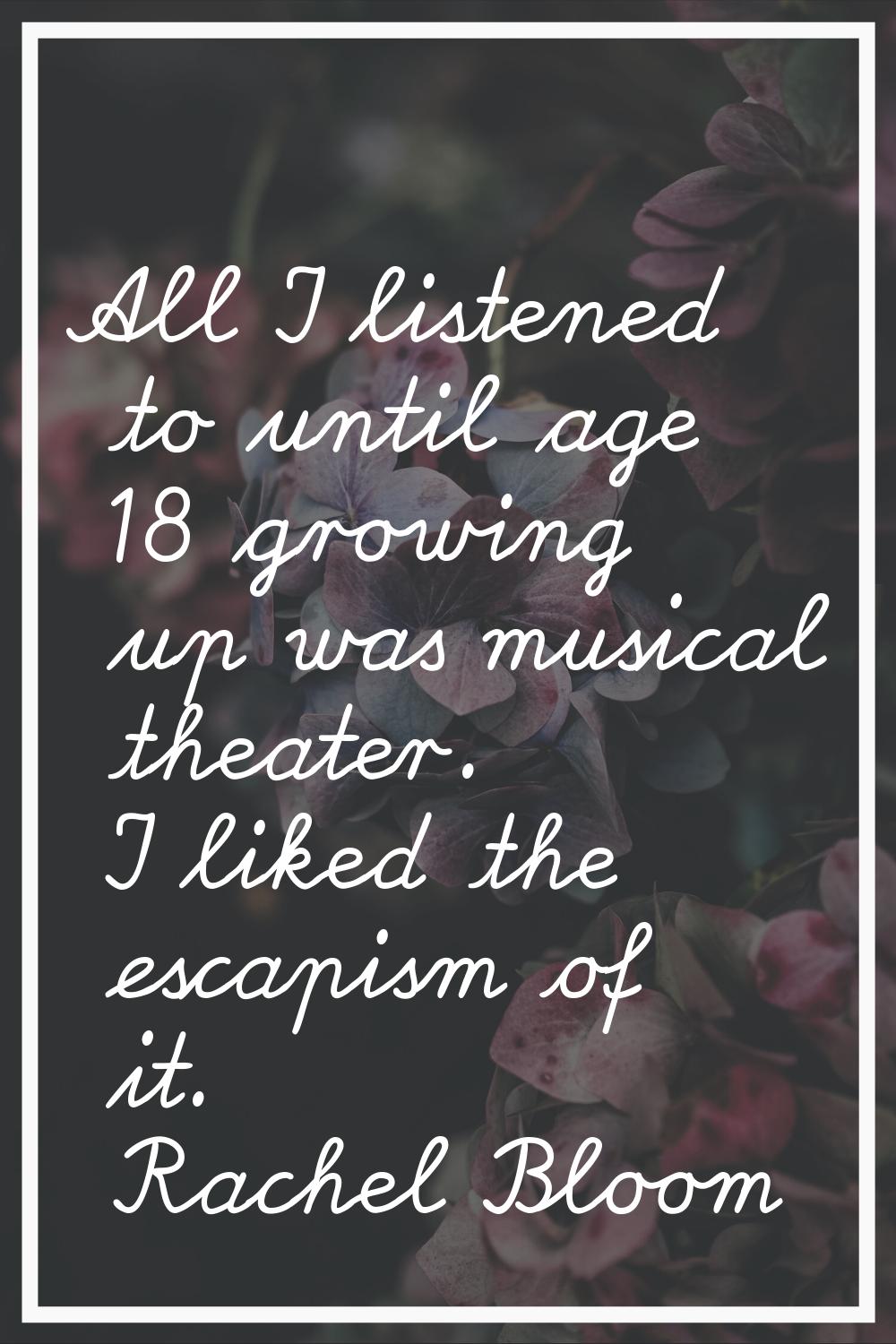 All I listened to until age 18 growing up was musical theater. I liked the escapism of it.