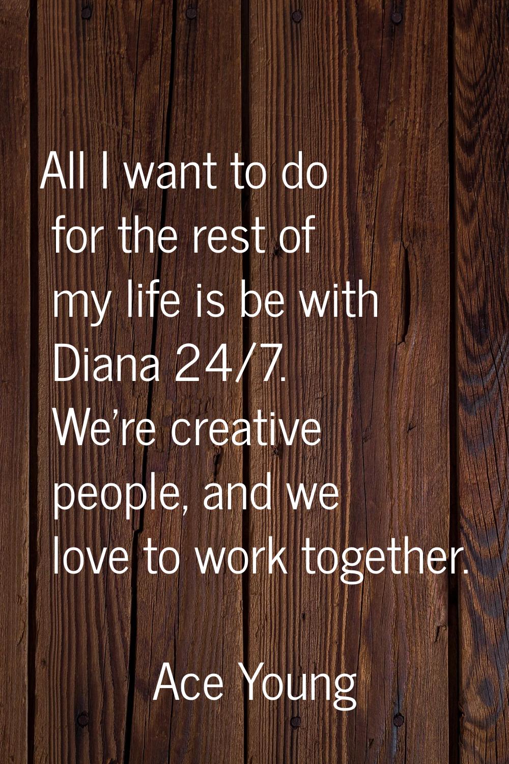 All I want to do for the rest of my life is be with Diana 24/7. We're creative people, and we love 