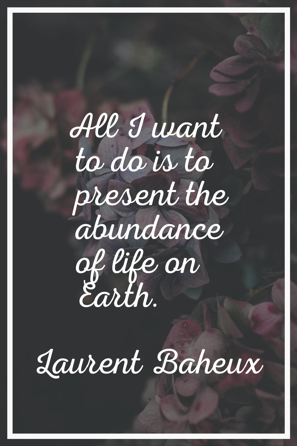All I want to do is to present the abundance of life on Earth.