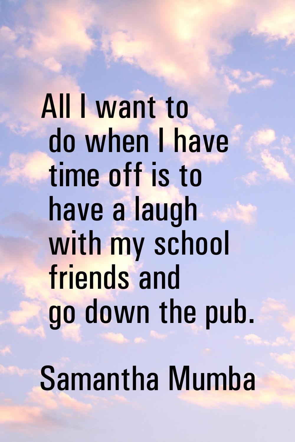 All I want to do when I have time off is to have a laugh with my school friends and go down the pub