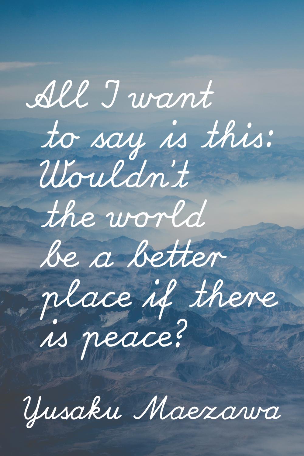 All I want to say is this: Wouldn't the world be a better place if there is peace?
