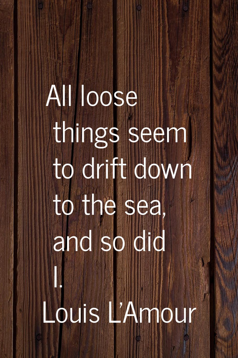 All loose things seem to drift down to the sea, and so did I.