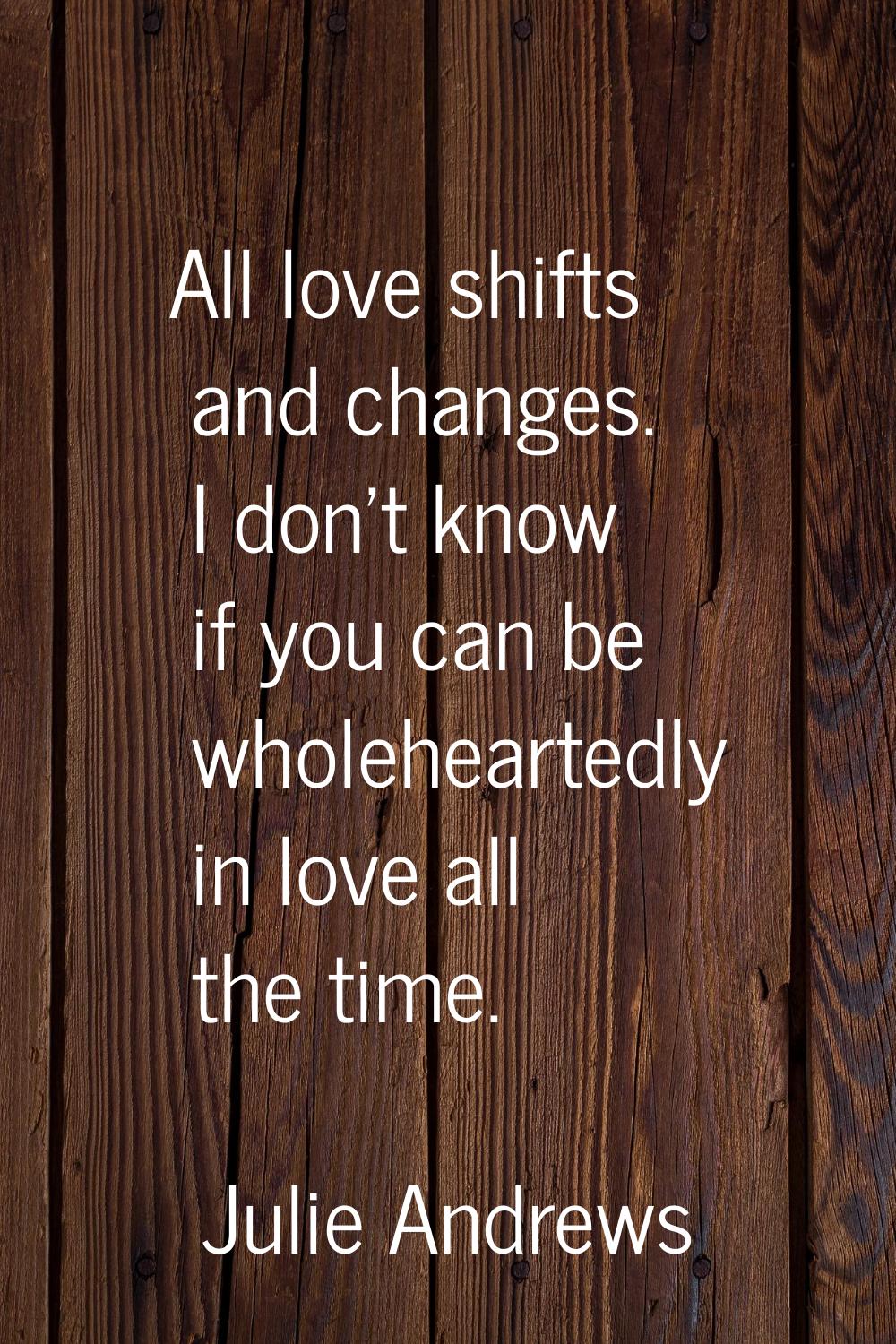All love shifts and changes. I don't know if you can be wholeheartedly in love all the time.