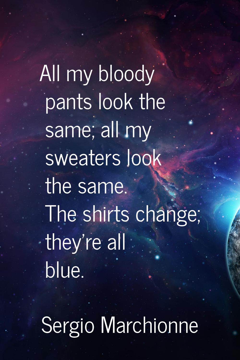 All my bloody pants look the same; all my sweaters look the same. The shirts change; they're all bl