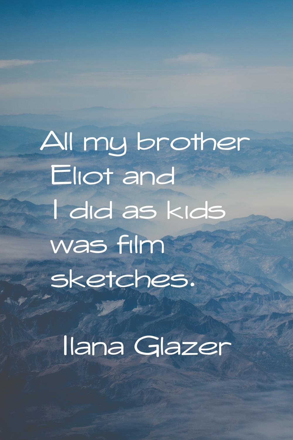 All my brother Eliot and I did as kids was film sketches.
