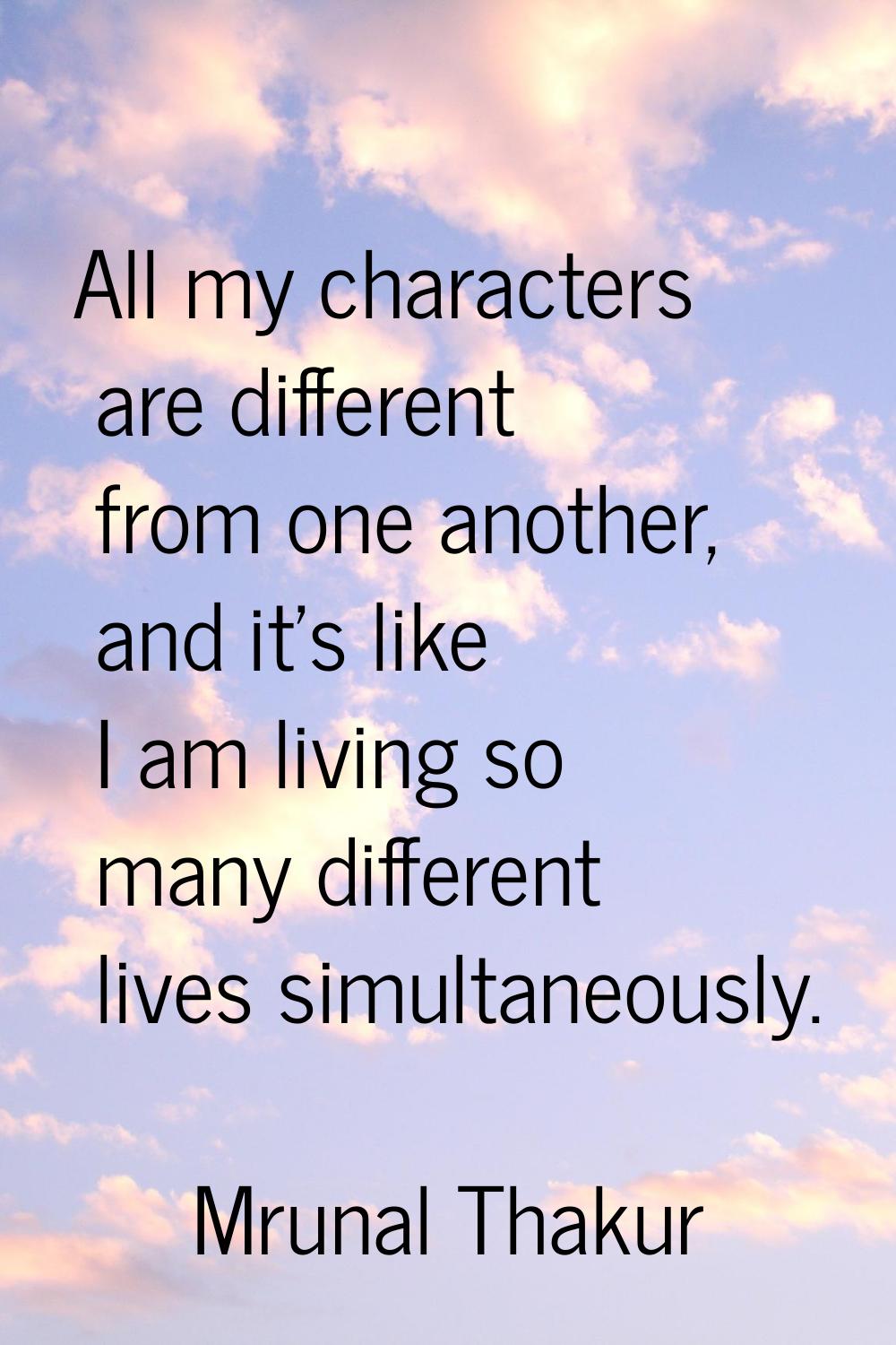 All my characters are different from one another, and it's like I am living so many different lives