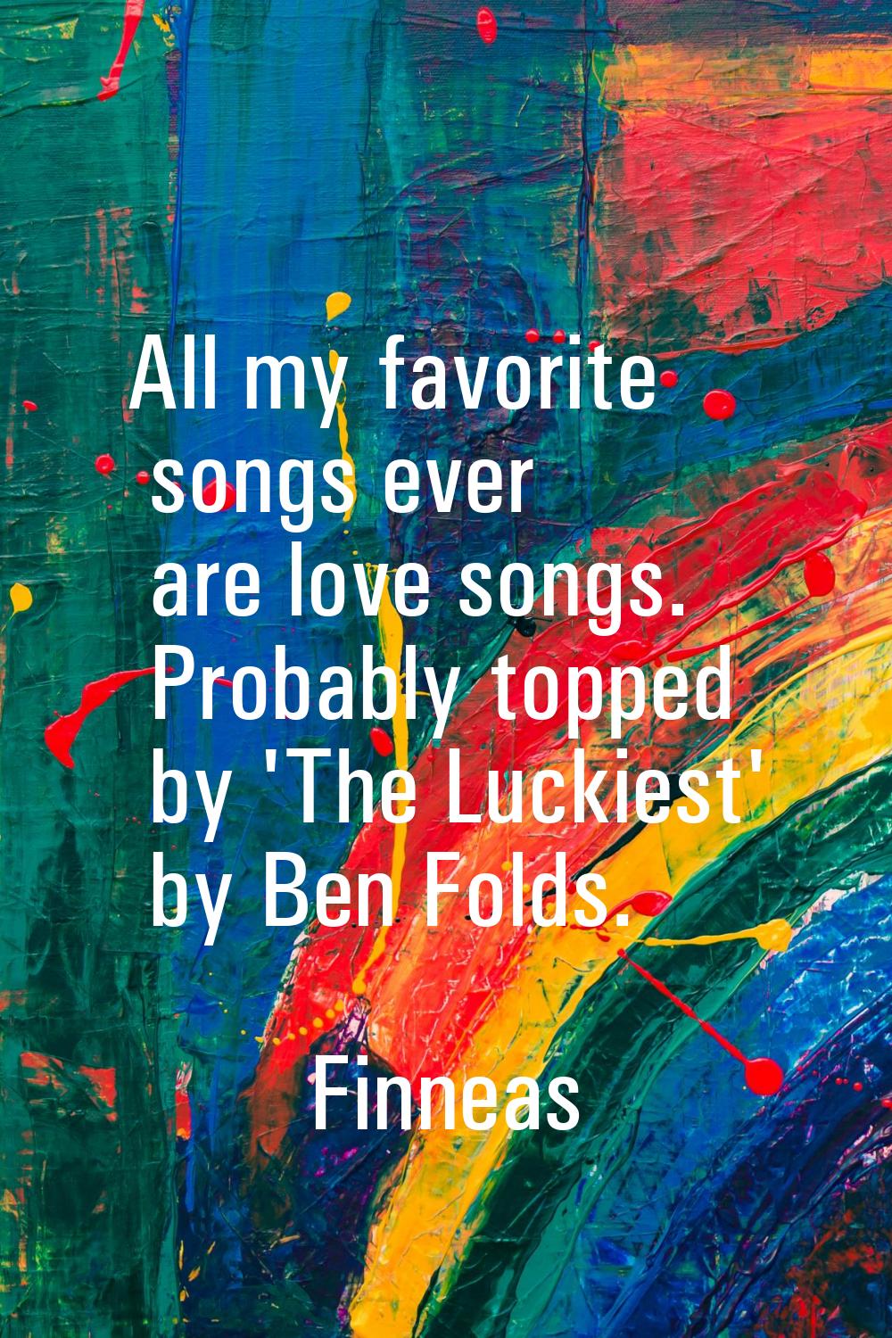 All my favorite songs ever are love songs. Probably topped by 'The Luckiest' by Ben Folds.