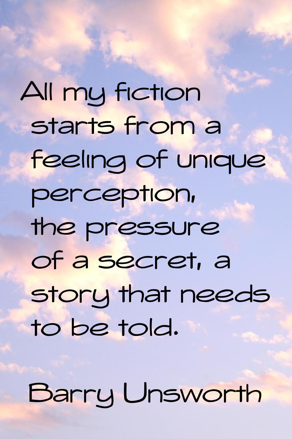 All my fiction starts from a feeling of unique perception, the pressure of a secret, a story that n