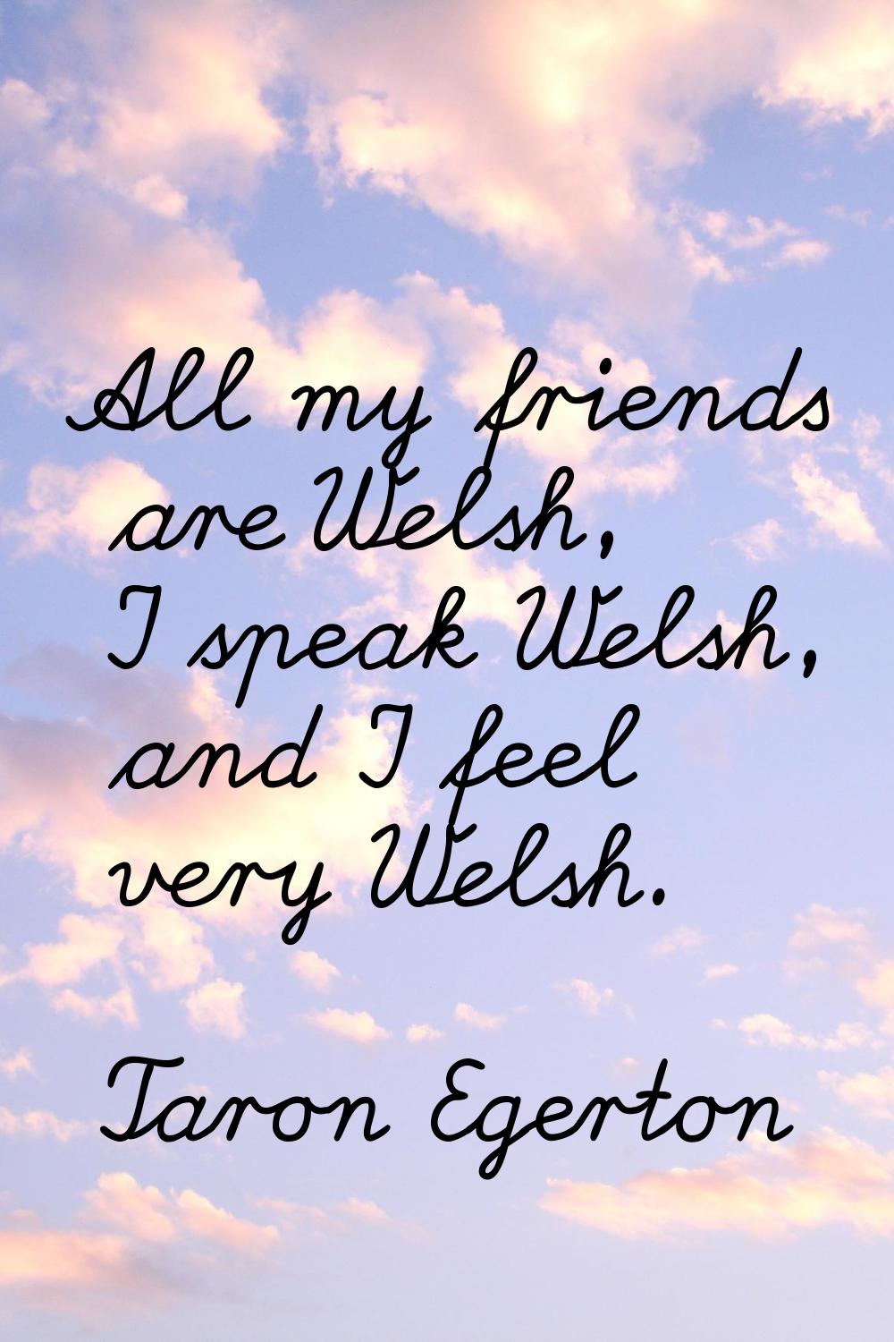 All my friends are Welsh, I speak Welsh, and I feel very Welsh.