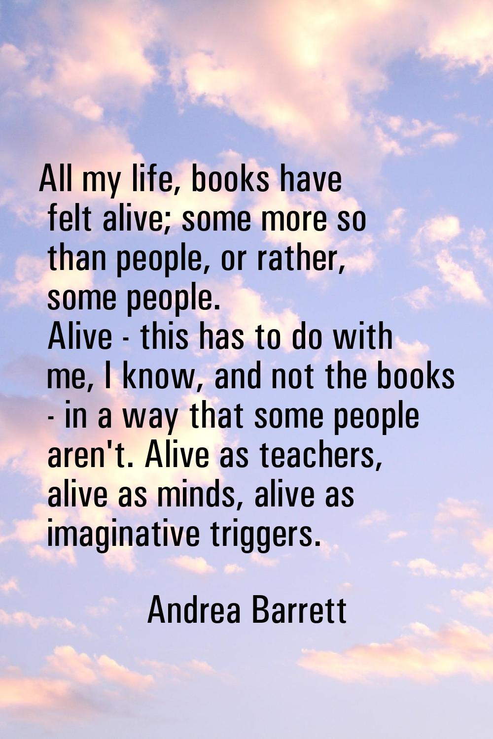 All my life, books have felt alive; some more so than people, or rather, some people. Alive - this 