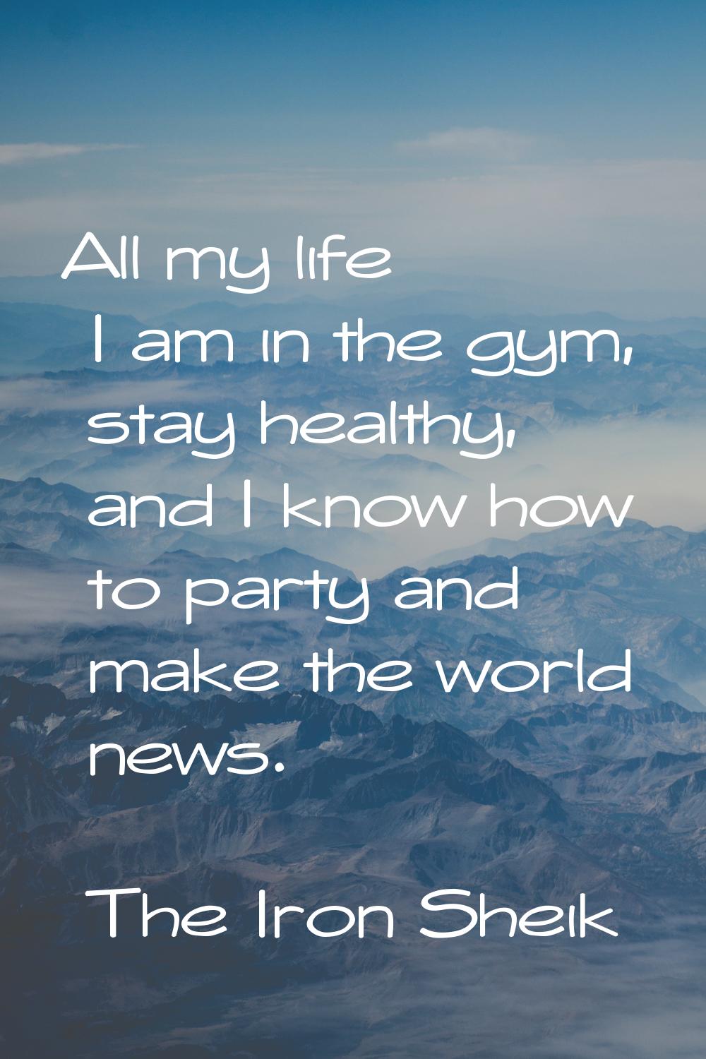 All my life I am in the gym, stay healthy, and I know how to party and make the world news.