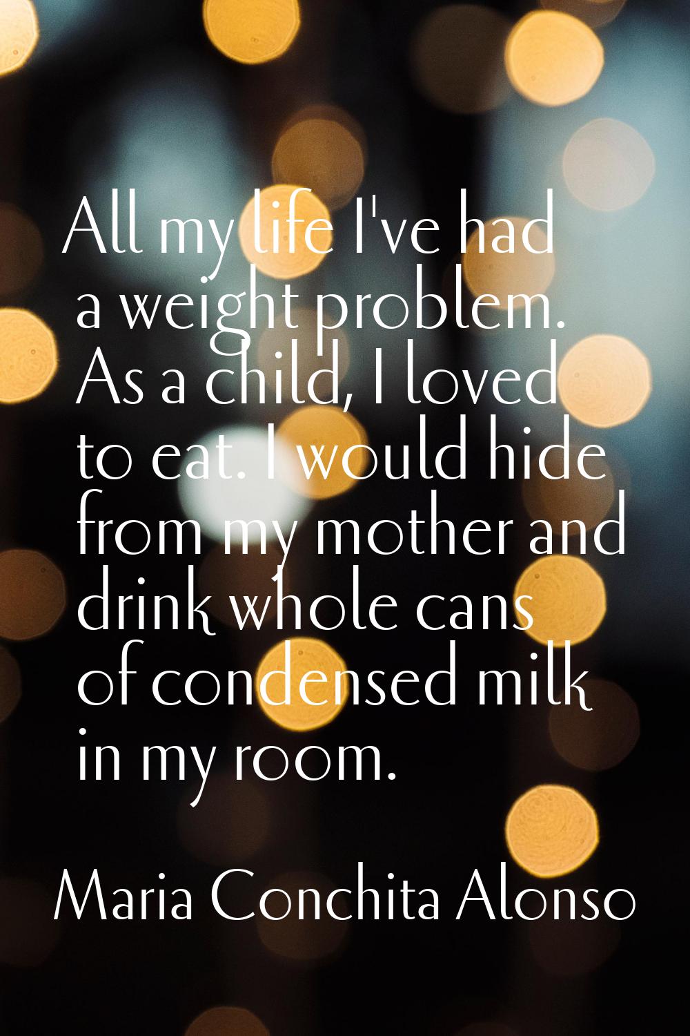 All my life I've had a weight problem. As a child, I loved to eat. I would hide from my mother and 