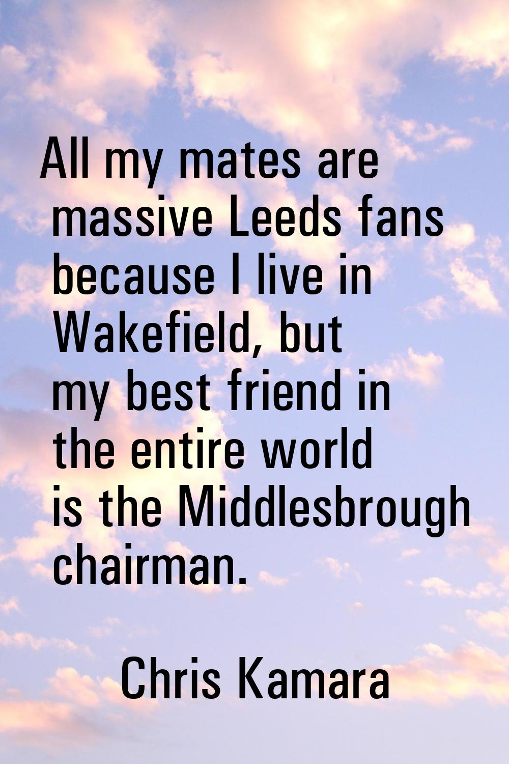 All my mates are massive Leeds fans because I live in Wakefield, but my best friend in the entire w