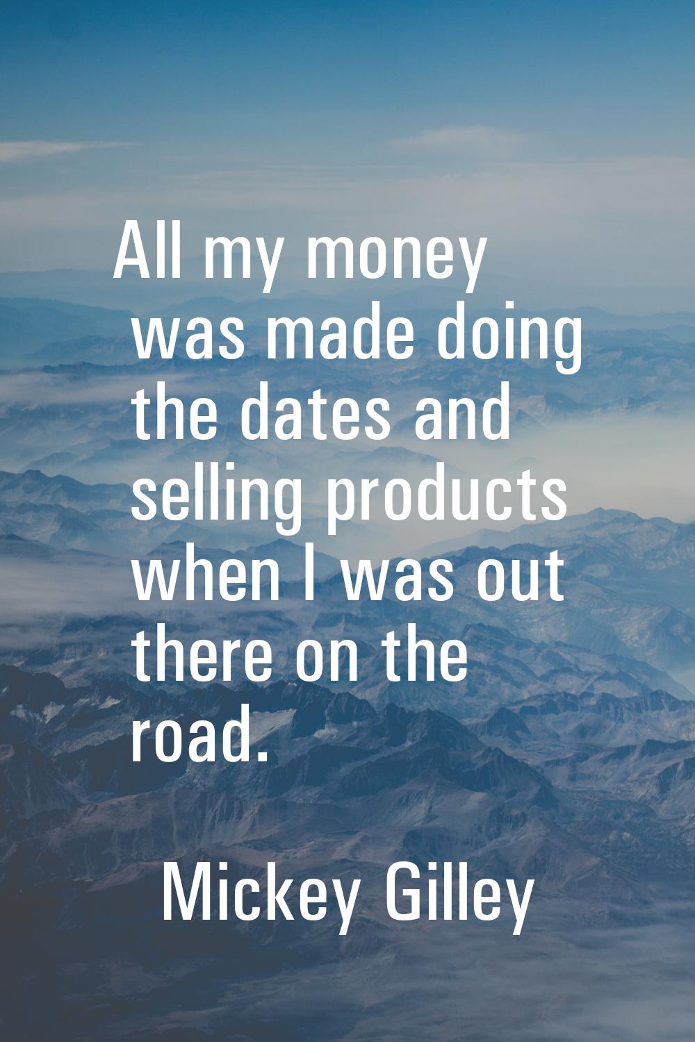 All my money was made doing the dates and selling products when I was out there on the road.