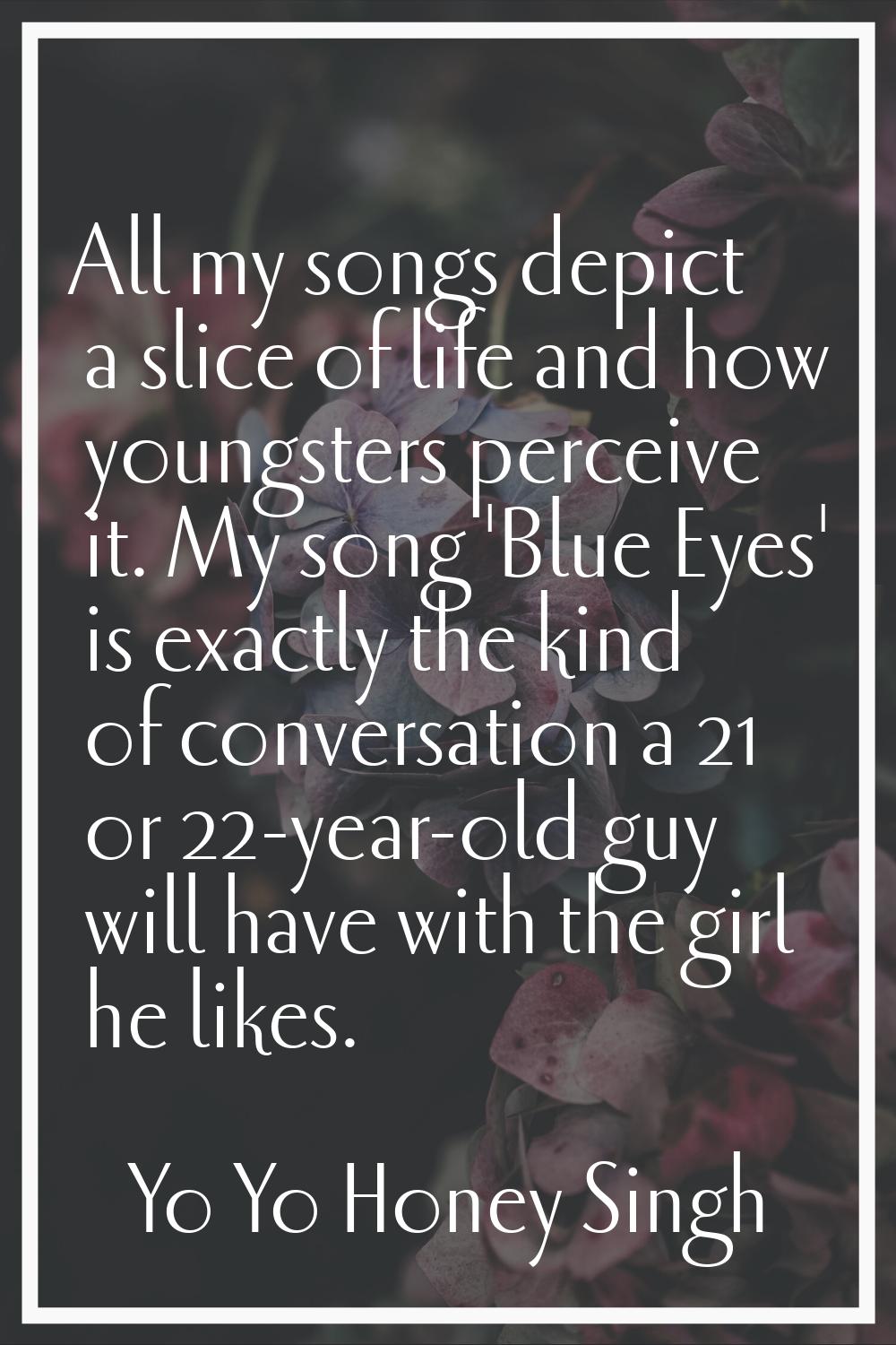 All my songs depict a slice of life and how youngsters perceive it. My song 'Blue Eyes' is exactly 