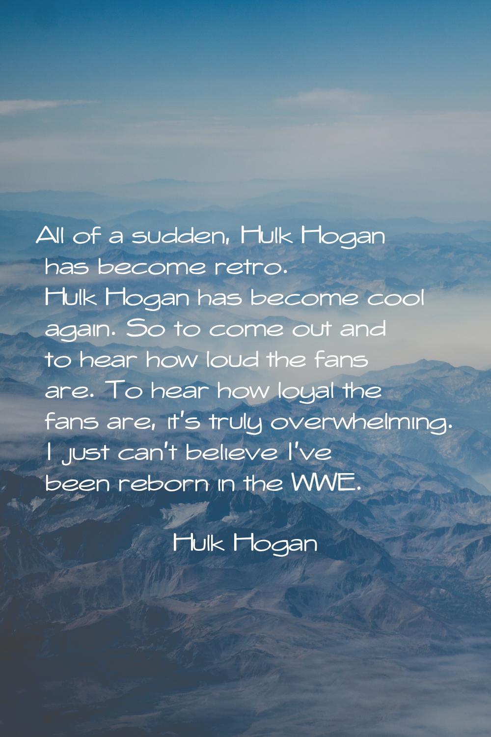 All of a sudden, Hulk Hogan has become retro. Hulk Hogan has become cool again. So to come out and 