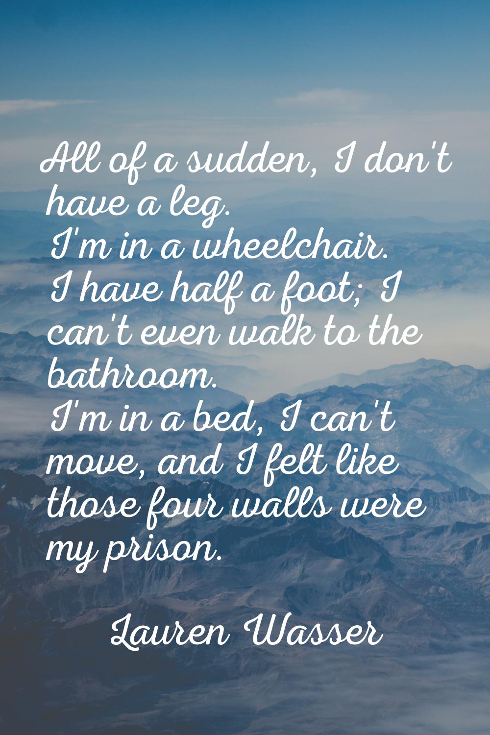 All of a sudden, I don't have a leg. I'm in a wheelchair. I have half a foot; I can't even walk to 