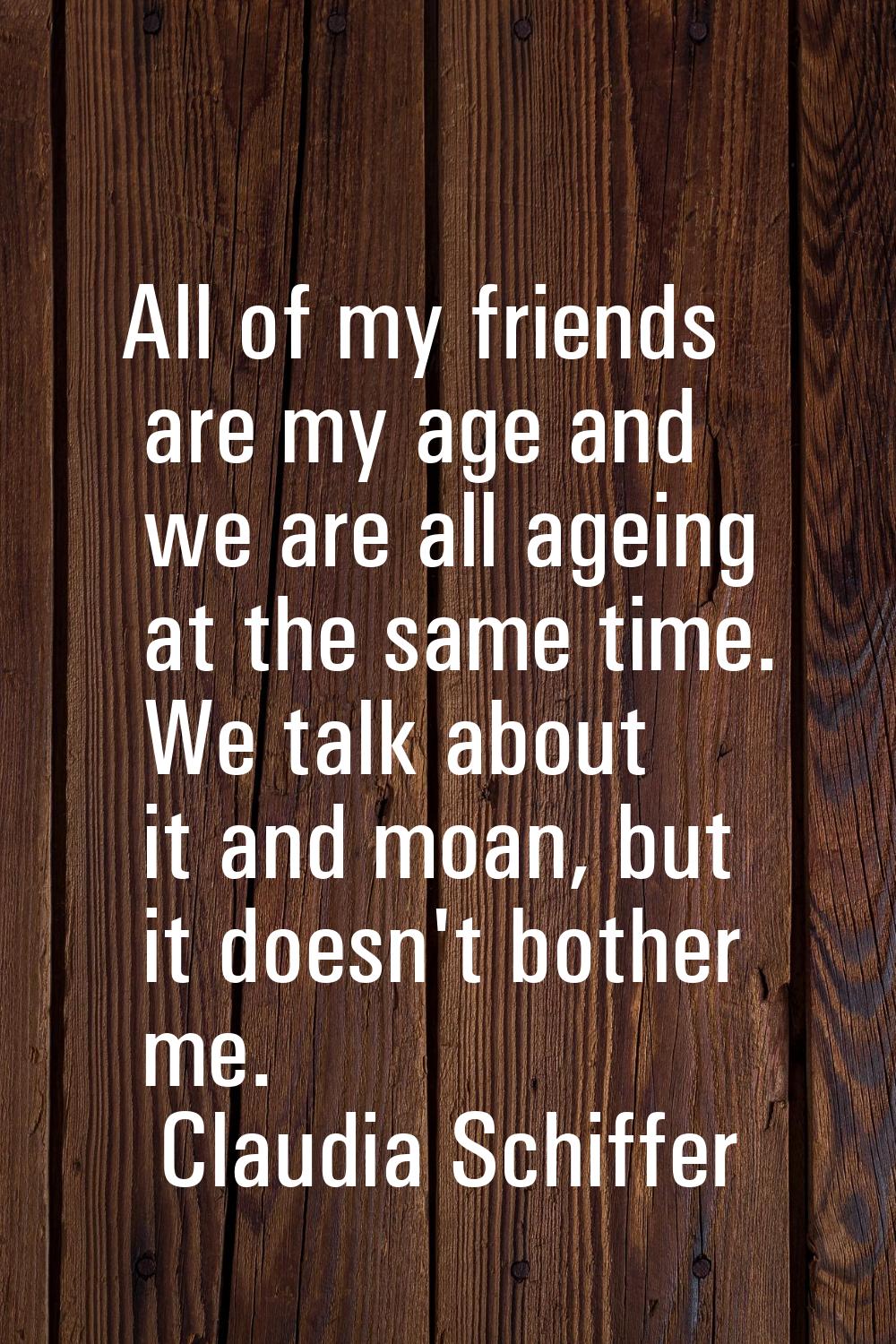 All of my friends are my age and we are all ageing at the same time. We talk about it and moan, but