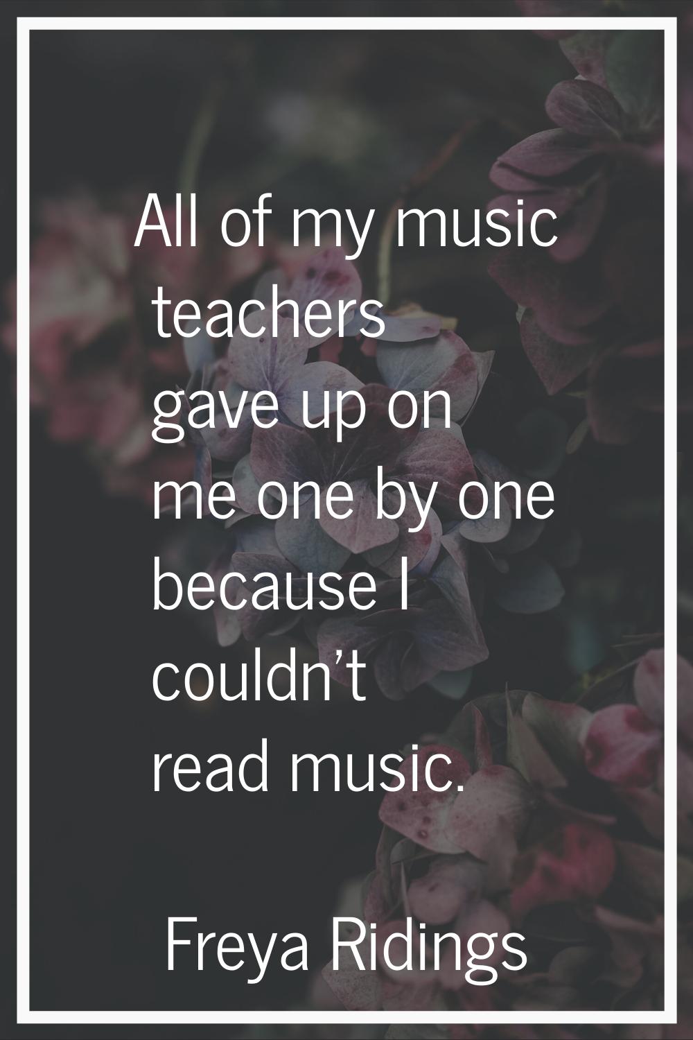 All of my music teachers gave up on me one by one because I couldn't read music.
