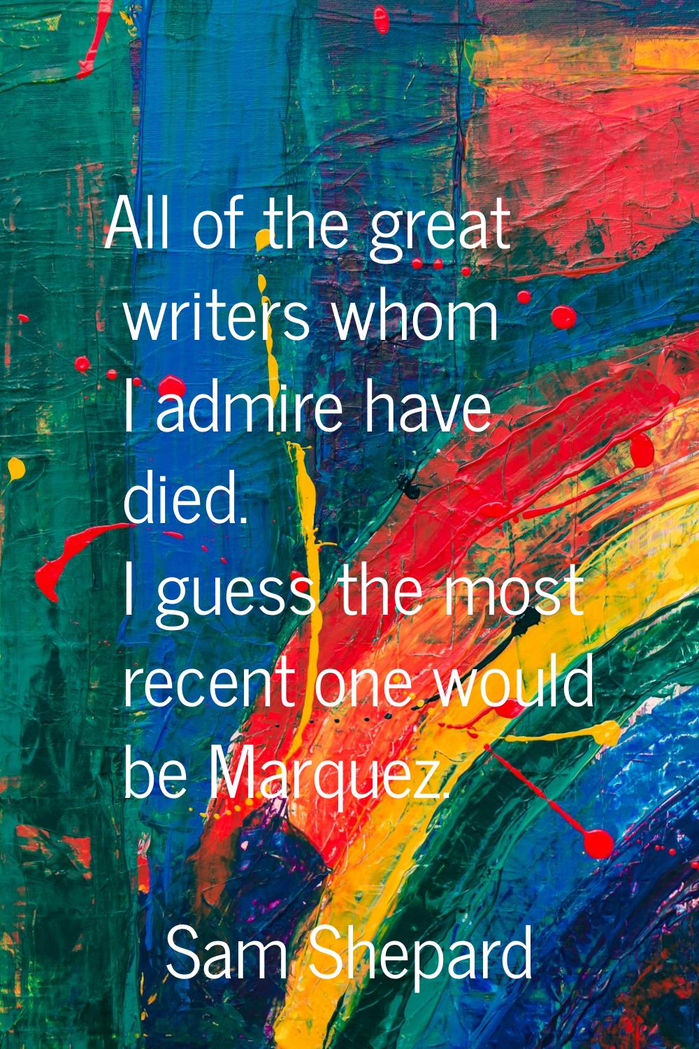 All of the great writers whom I admire have died. I guess the most recent one would be Marquez.