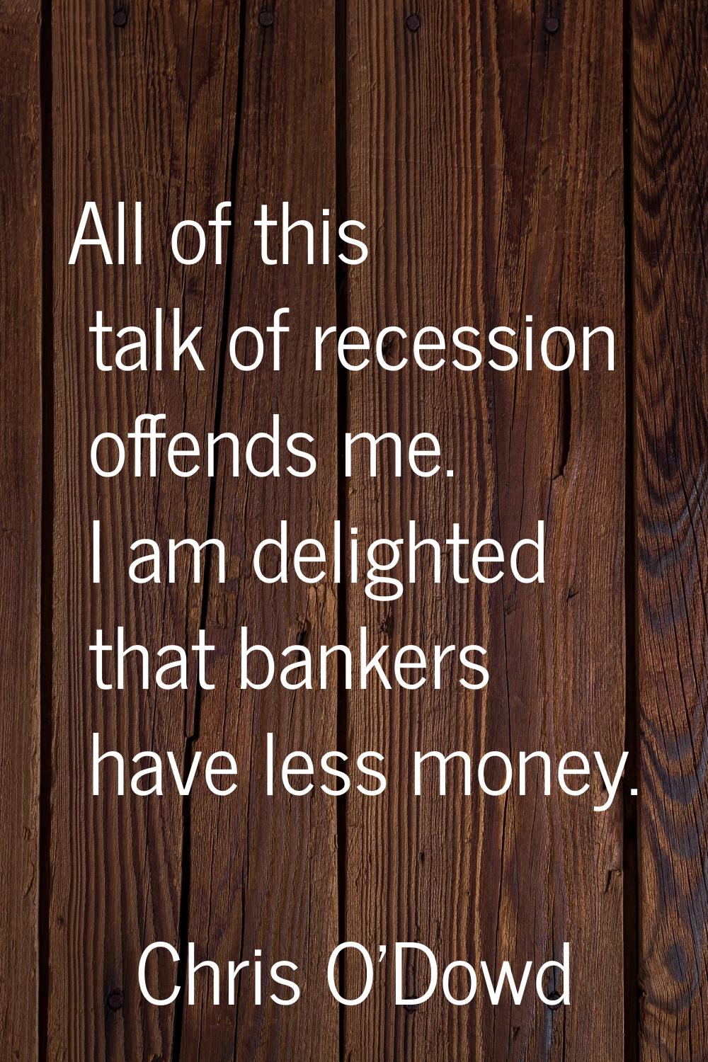 All of this talk of recession offends me. I am delighted that bankers have less money.
