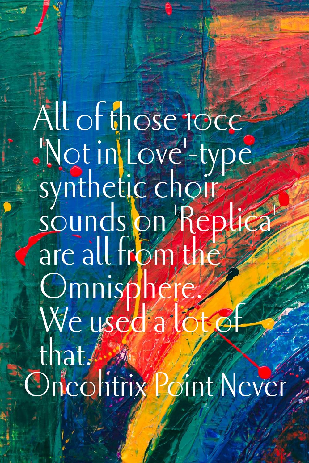 All of those 10cc 'Not in Love'-type synthetic choir sounds on 'Replica' are all from the Omnispher