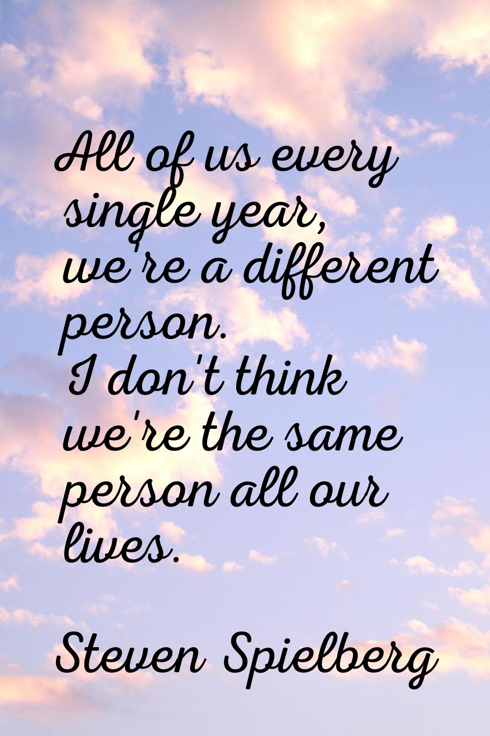 All of us every single year, we're a different person. I don't think we're the same person all our 