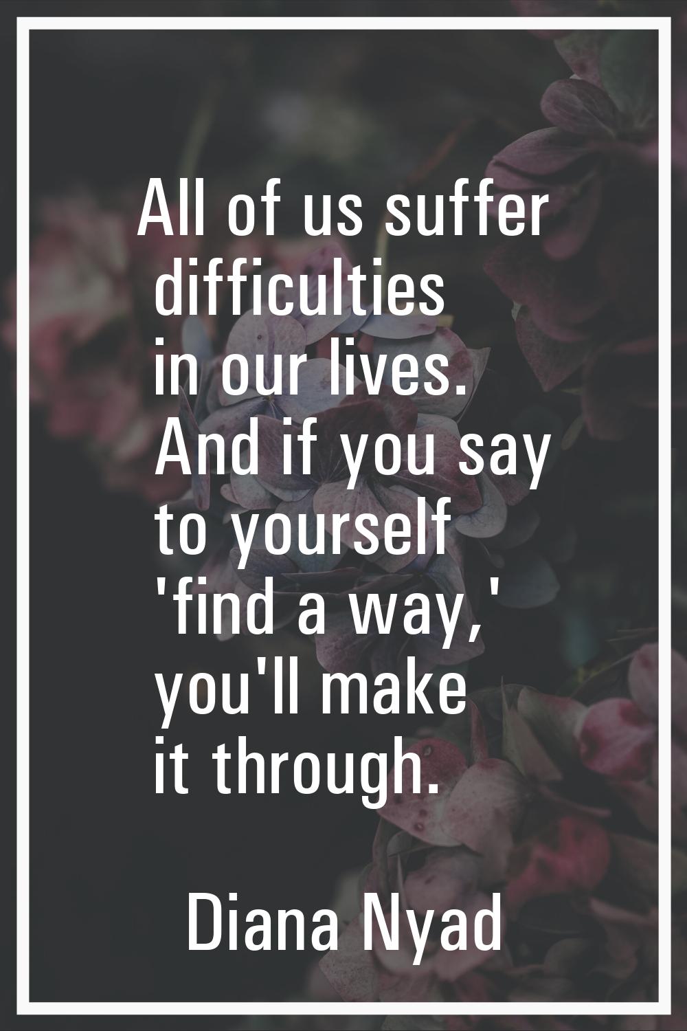 All of us suffer difficulties in our lives. And if you say to yourself 'find a way,' you'll make it