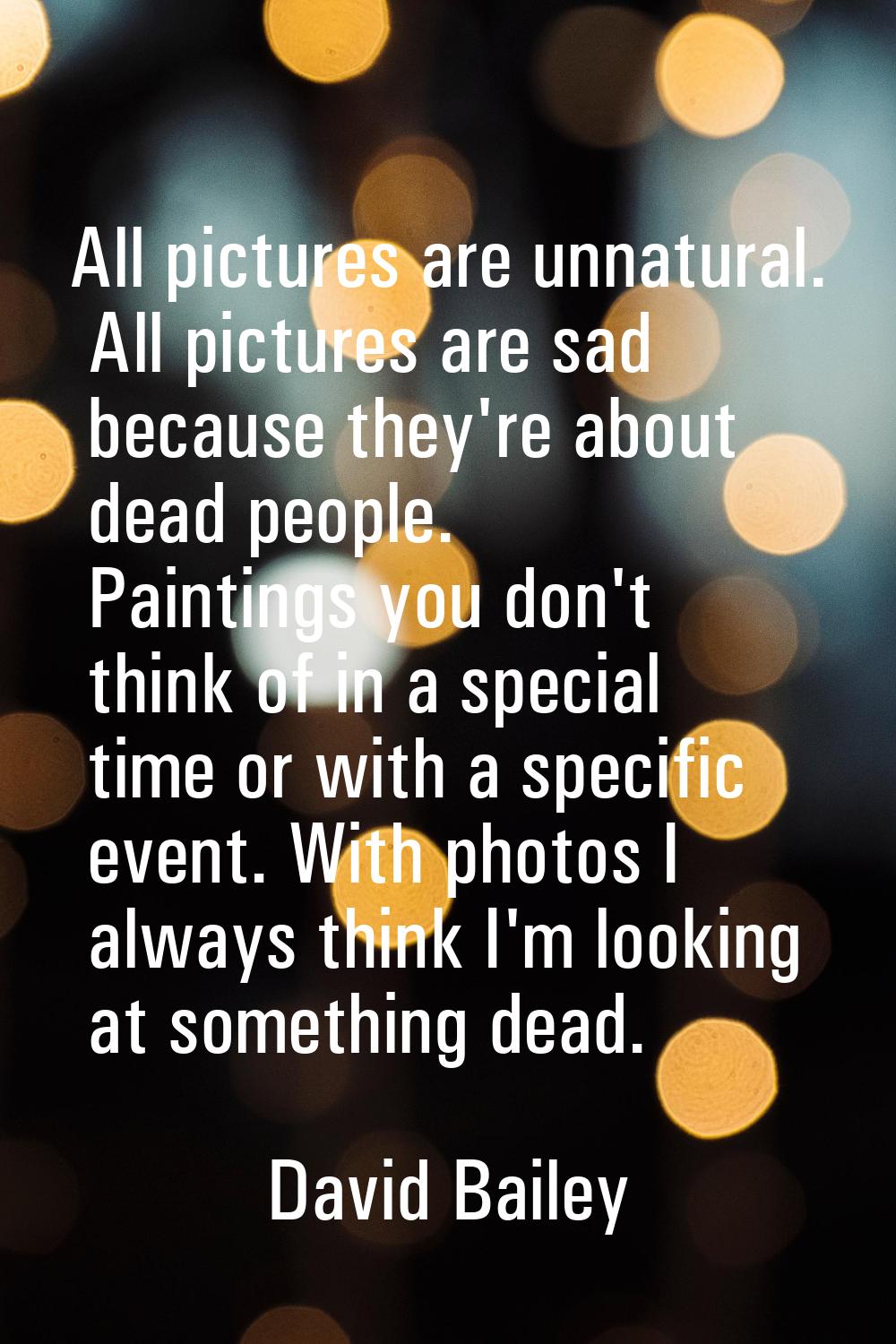 All pictures are unnatural. All pictures are sad because they're about dead people. Paintings you d