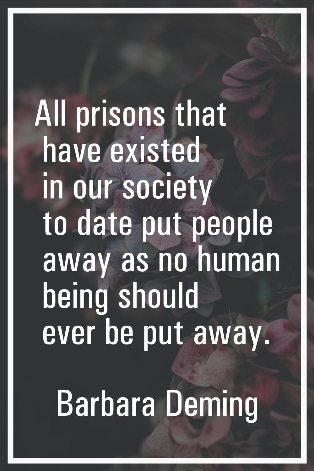 All prisons that have existed in our society to date put people away as no human being should ever 