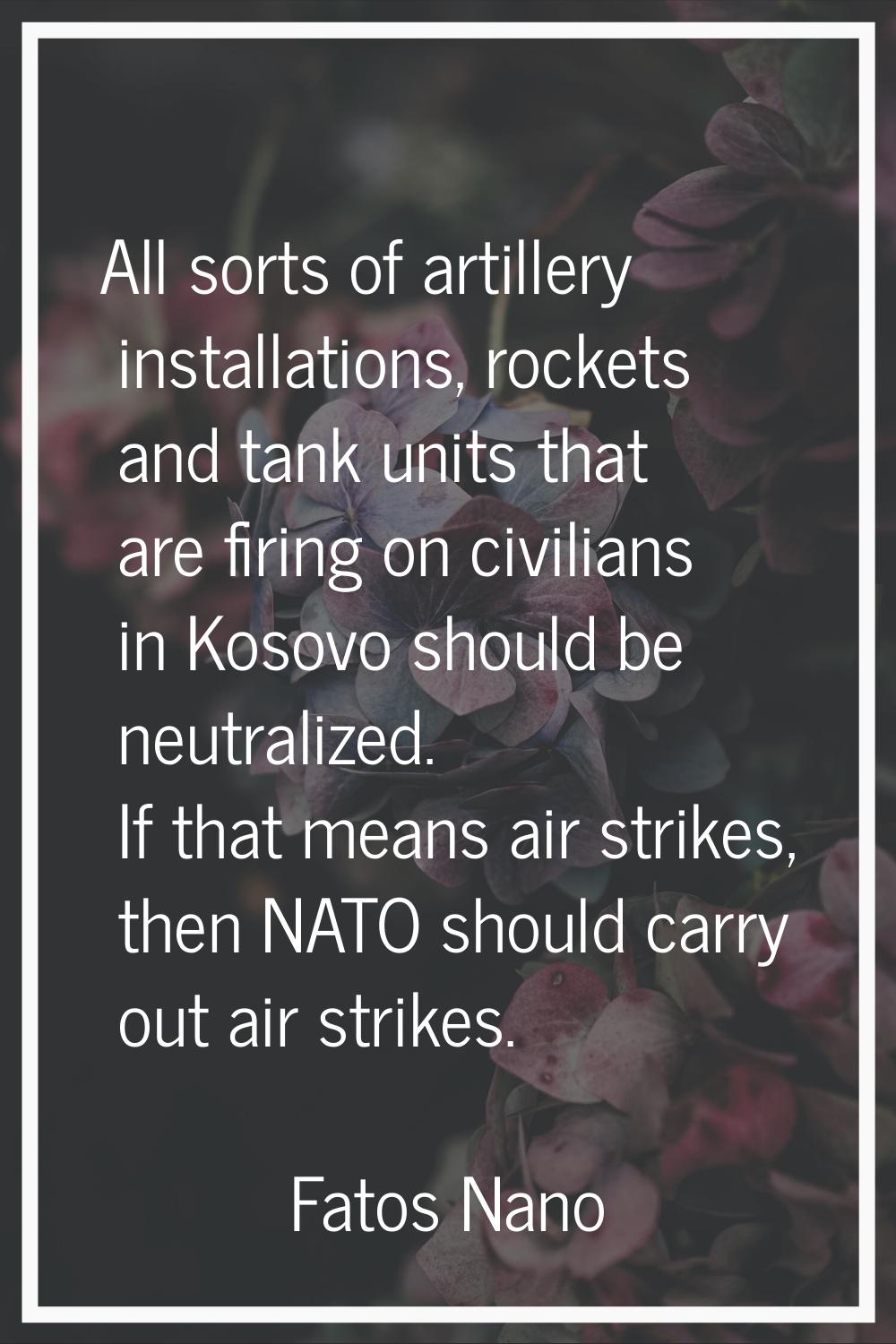 All sorts of artillery installations, rockets and tank units that are firing on civilians in Kosovo