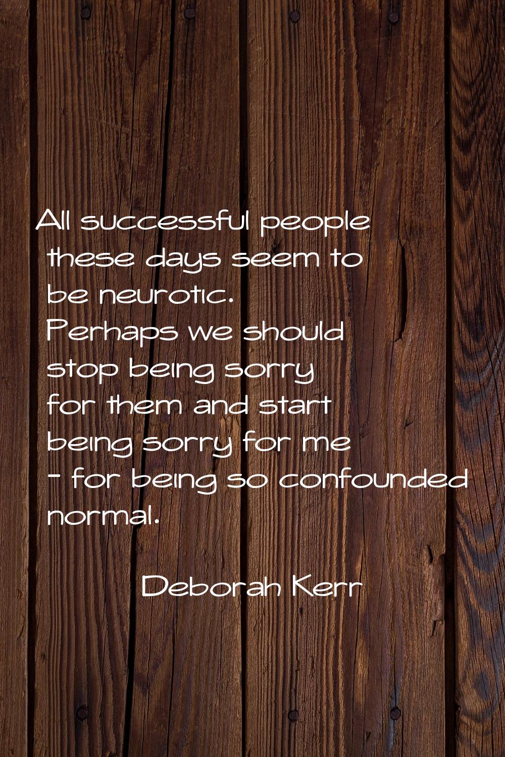 All successful people these days seem to be neurotic. Perhaps we should stop being sorry for them a