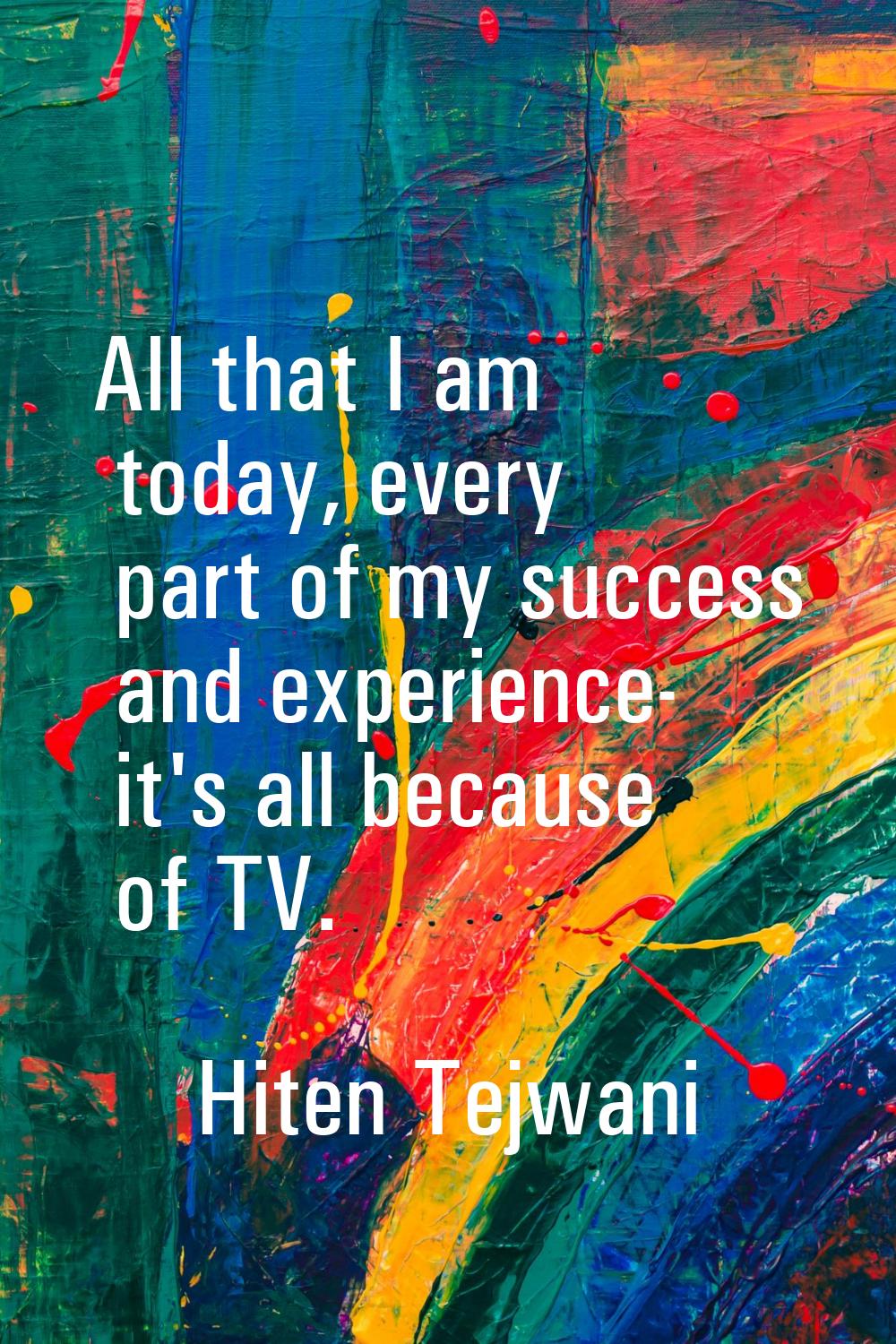 All that I am today, every part of my success and experience- it's all because of TV.