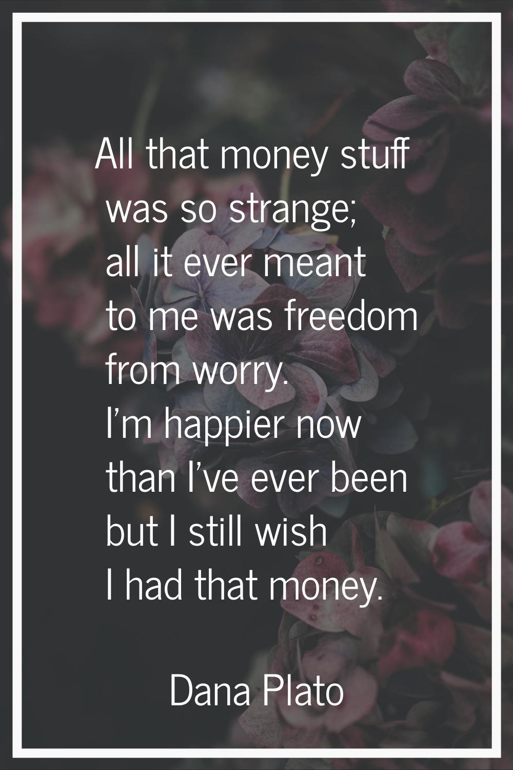 All that money stuff was so strange; all it ever meant to me was freedom from worry. I'm happier no