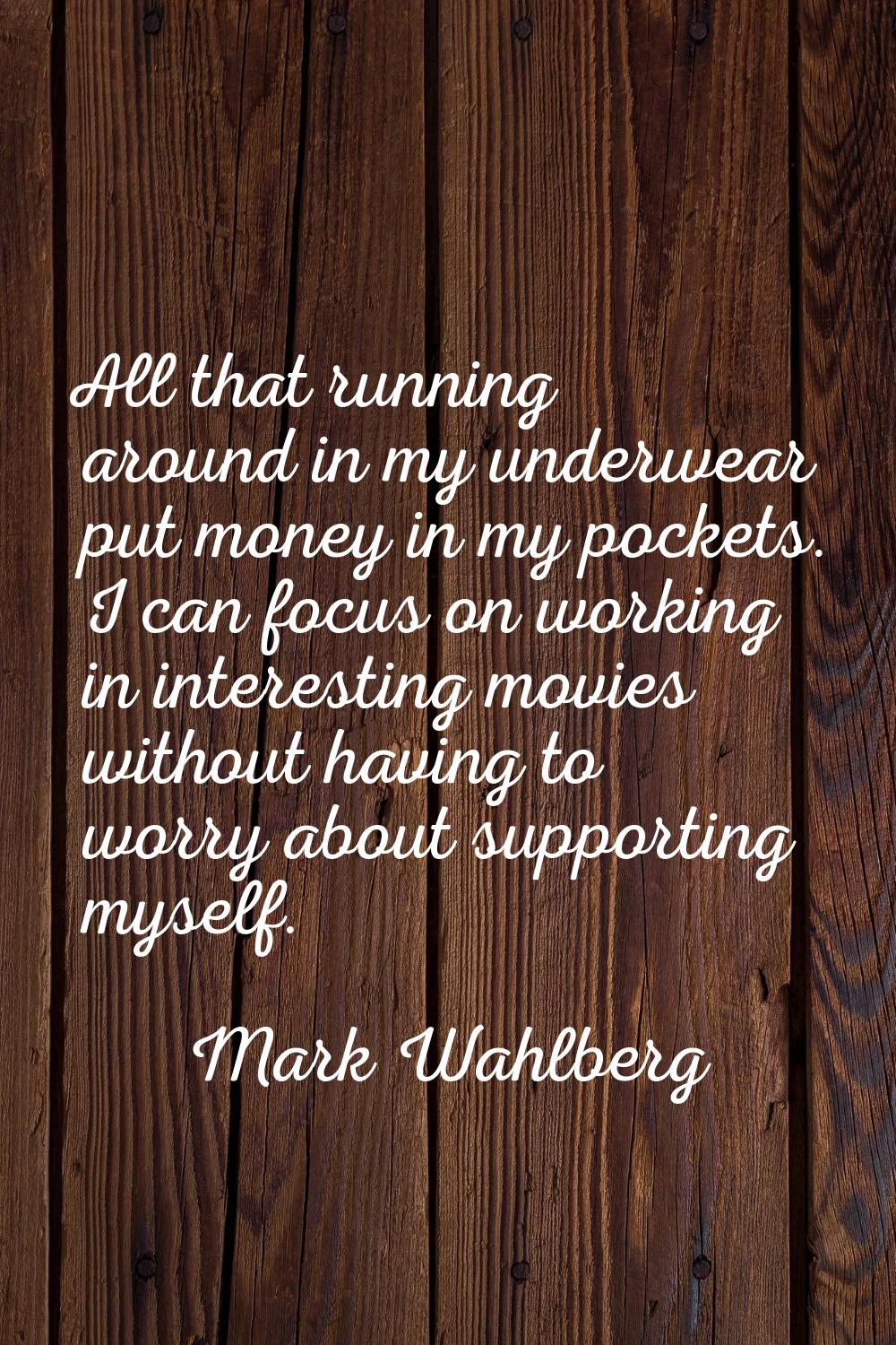 All that running around in my underwear put money in my pockets. I can focus on working in interest