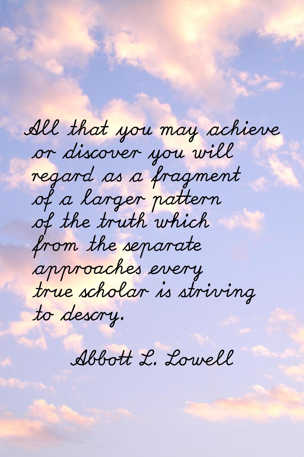All that you may achieve or discover you will regard as a fragment of a larger pattern of the truth