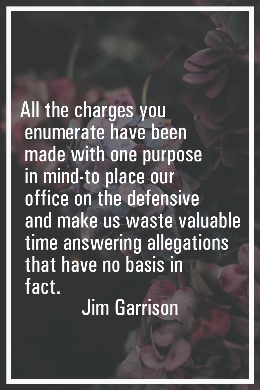 All the charges you enumerate have been made with one purpose in mind-to place our office on the de