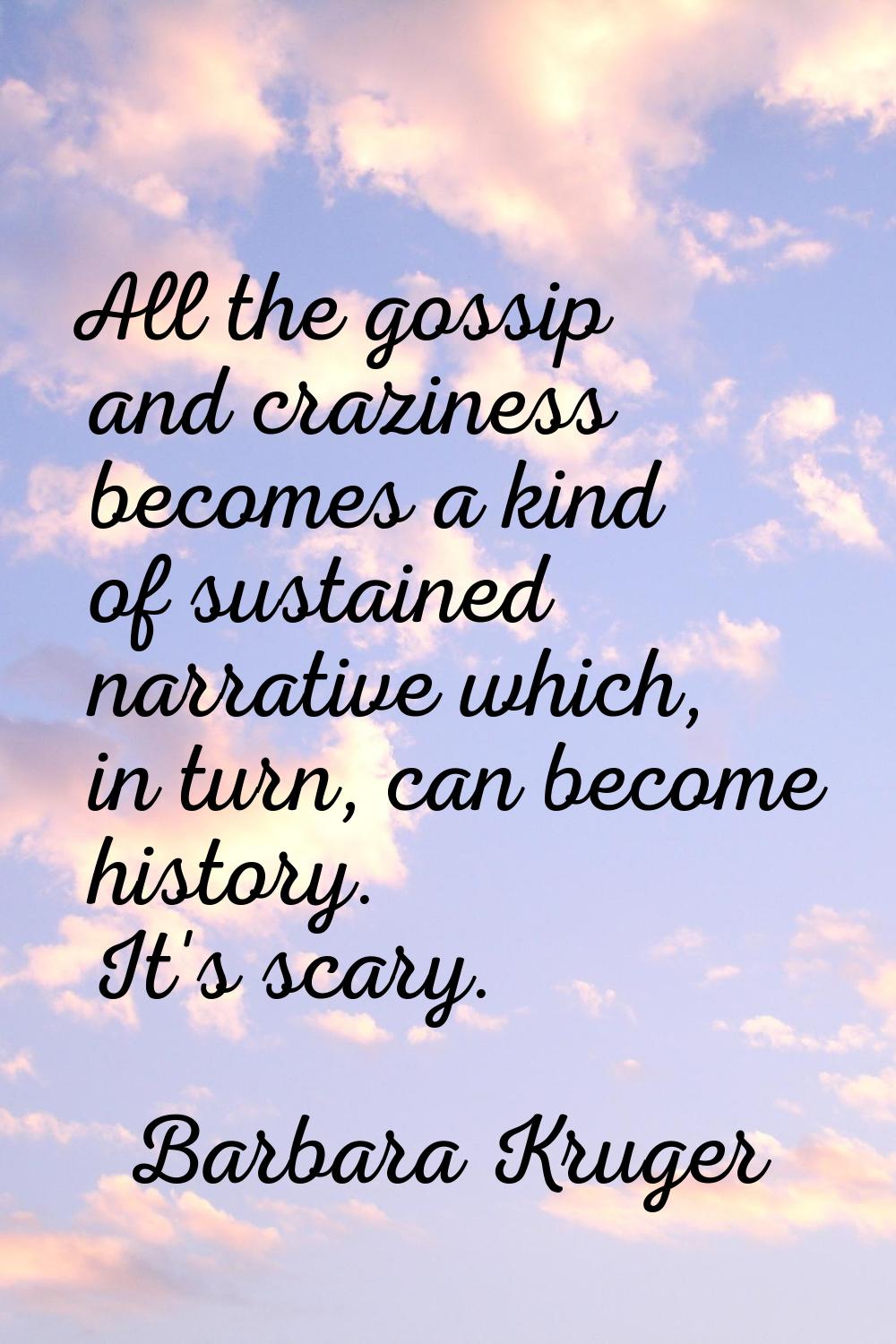All the gossip and craziness becomes a kind of sustained narrative which, in turn, can become histo