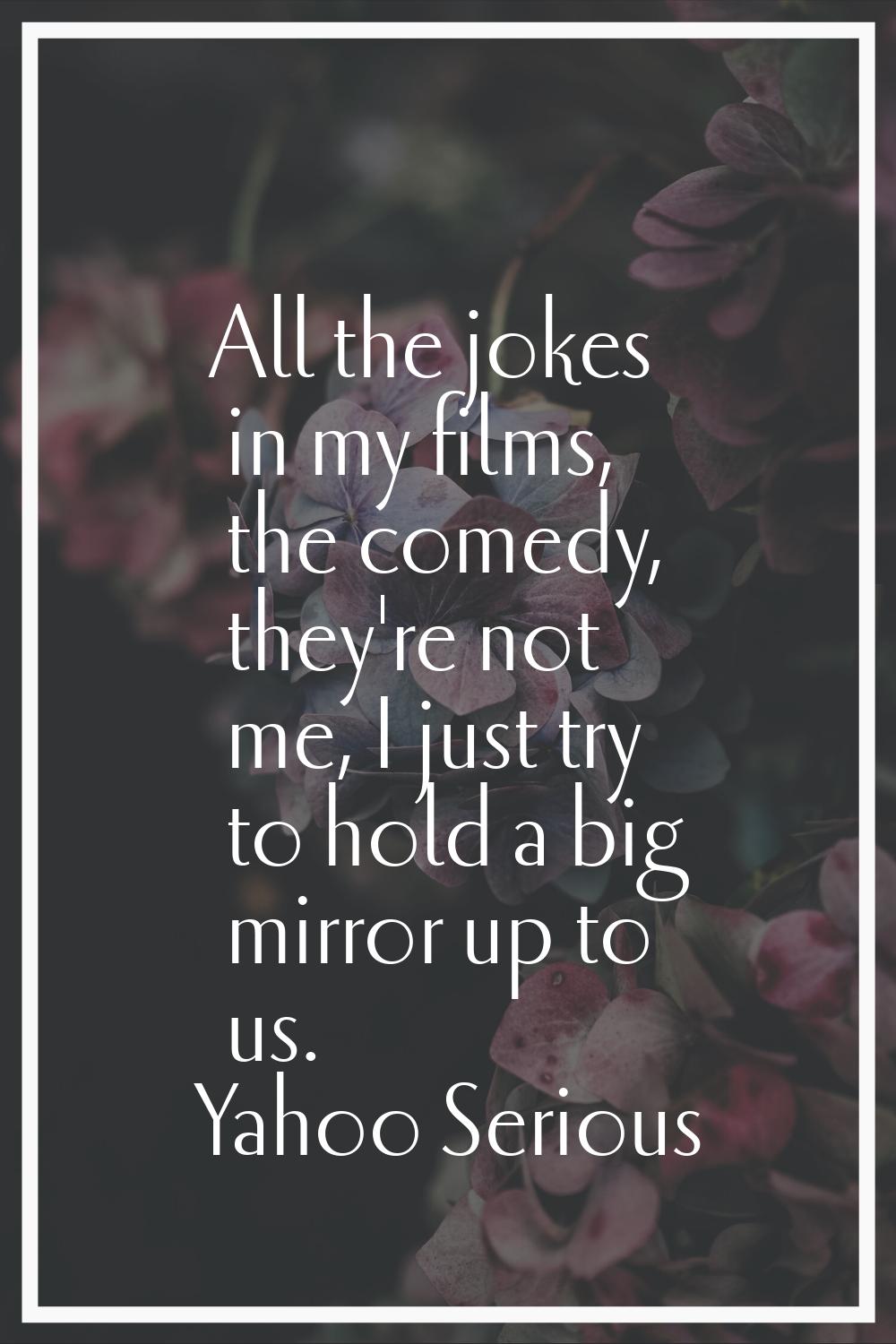 All the jokes in my films, the comedy, they're not me, I just try to hold a big mirror up to us.