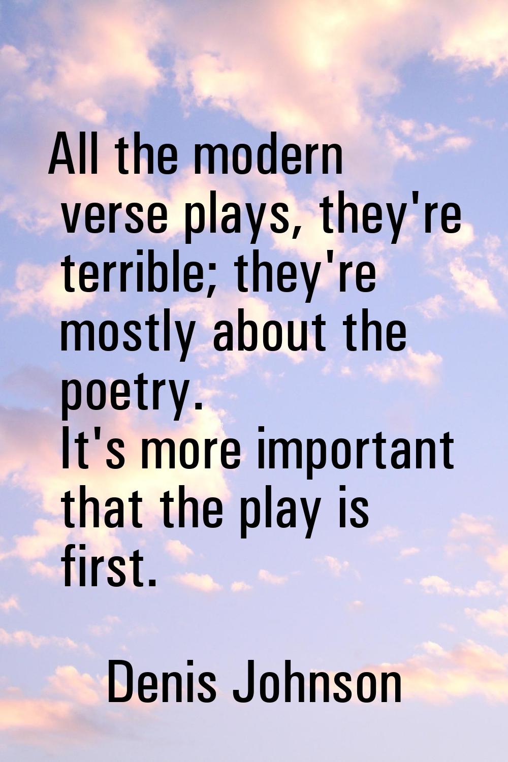 All the modern verse plays, they're terrible; they're mostly about the poetry. It's more important 