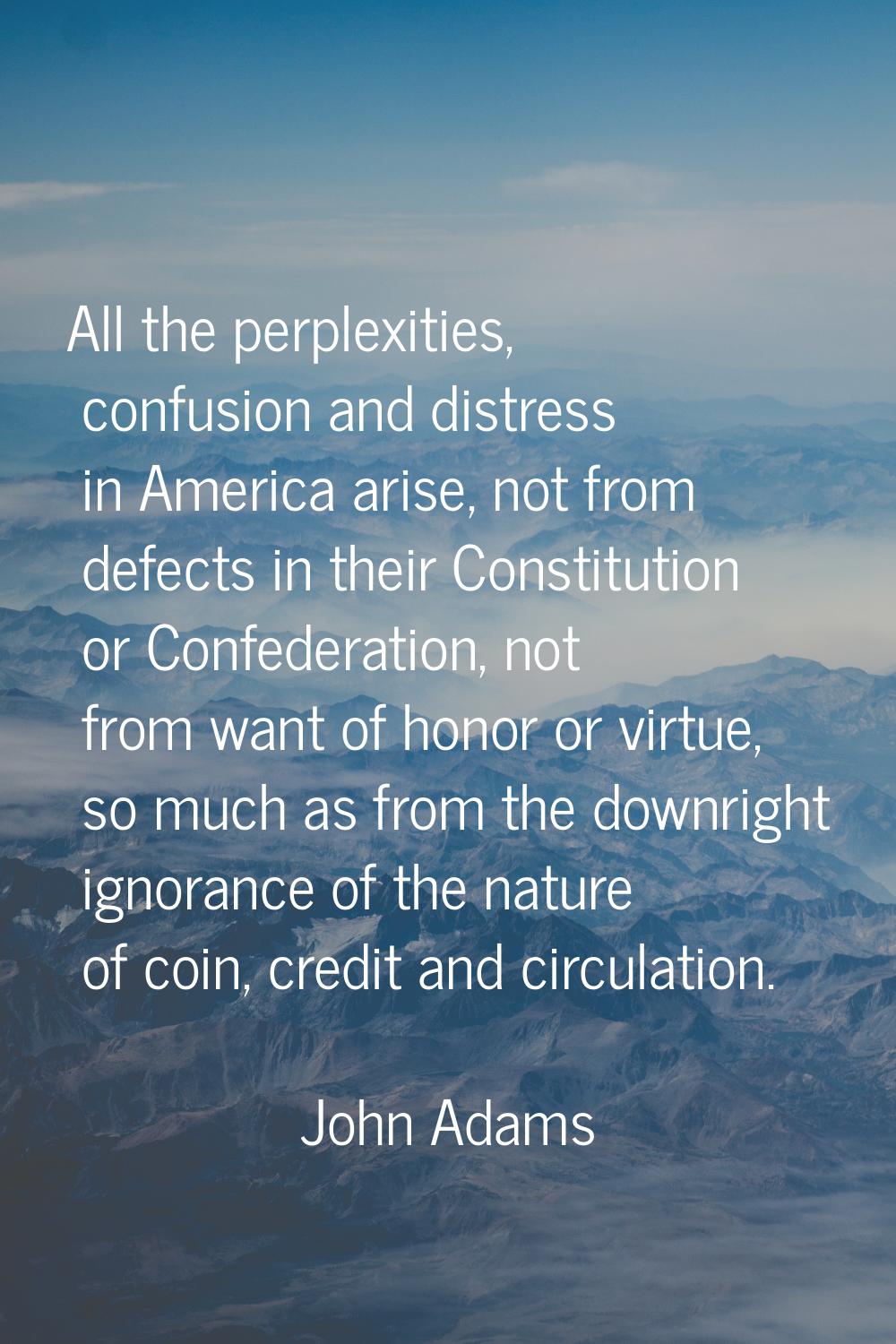 All the perplexities, confusion and distress in America arise, not from defects in their Constituti