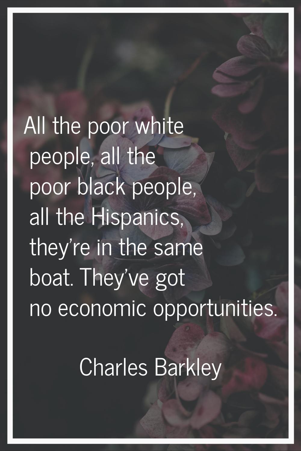 All the poor white people, all the poor black people, all the Hispanics, they're in the same boat. 
