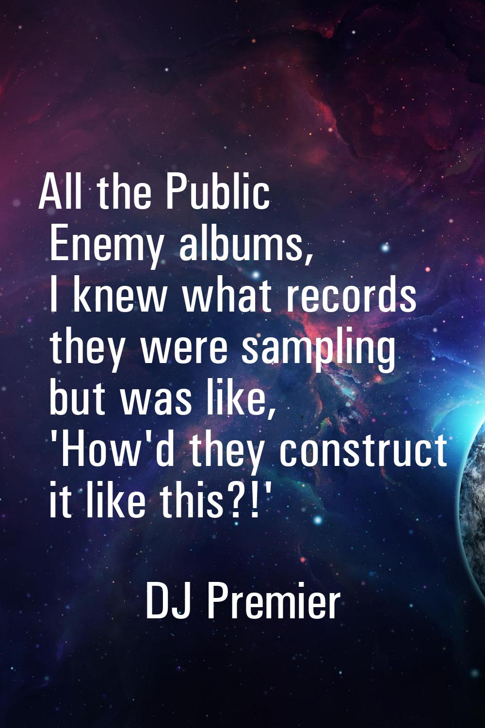 All the Public Enemy albums, I knew what records they were sampling but was like, 'How'd they const
