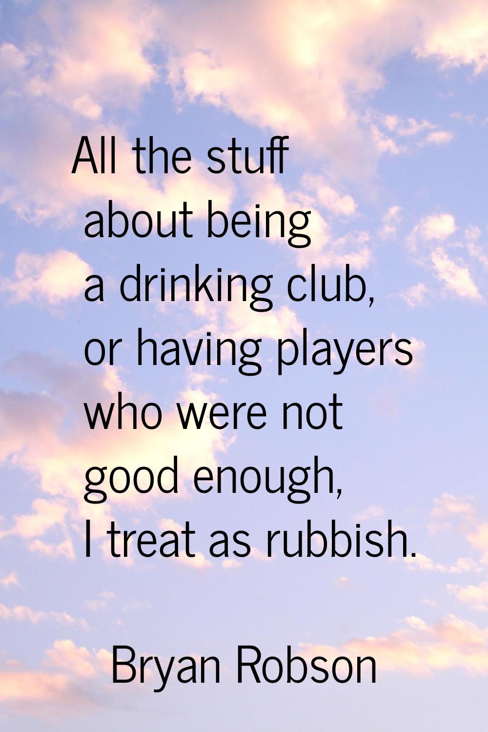 All the stuff about being a drinking club, or having players who were not good enough, I treat as r