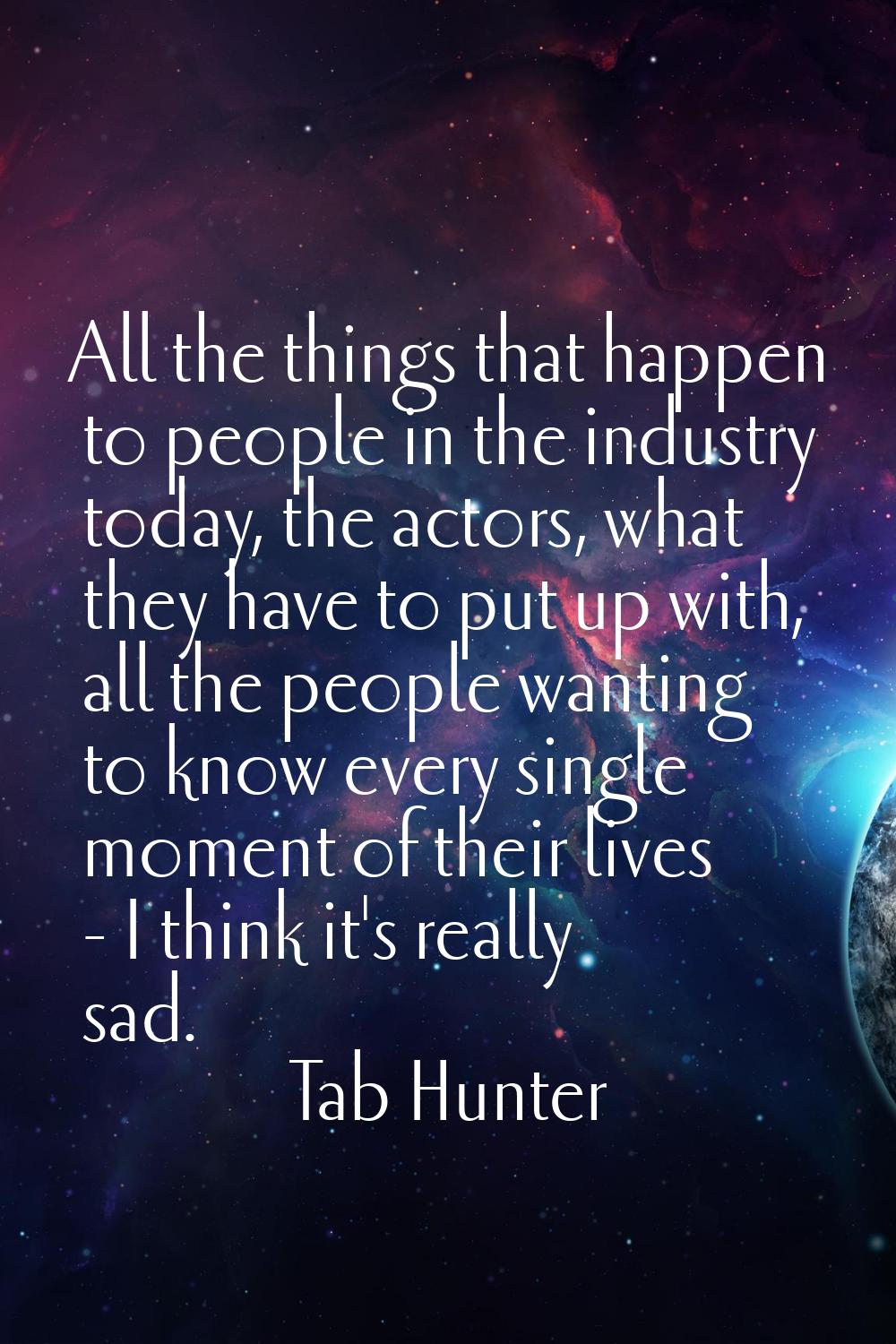 All the things that happen to people in the industry today, the actors, what they have to put up wi